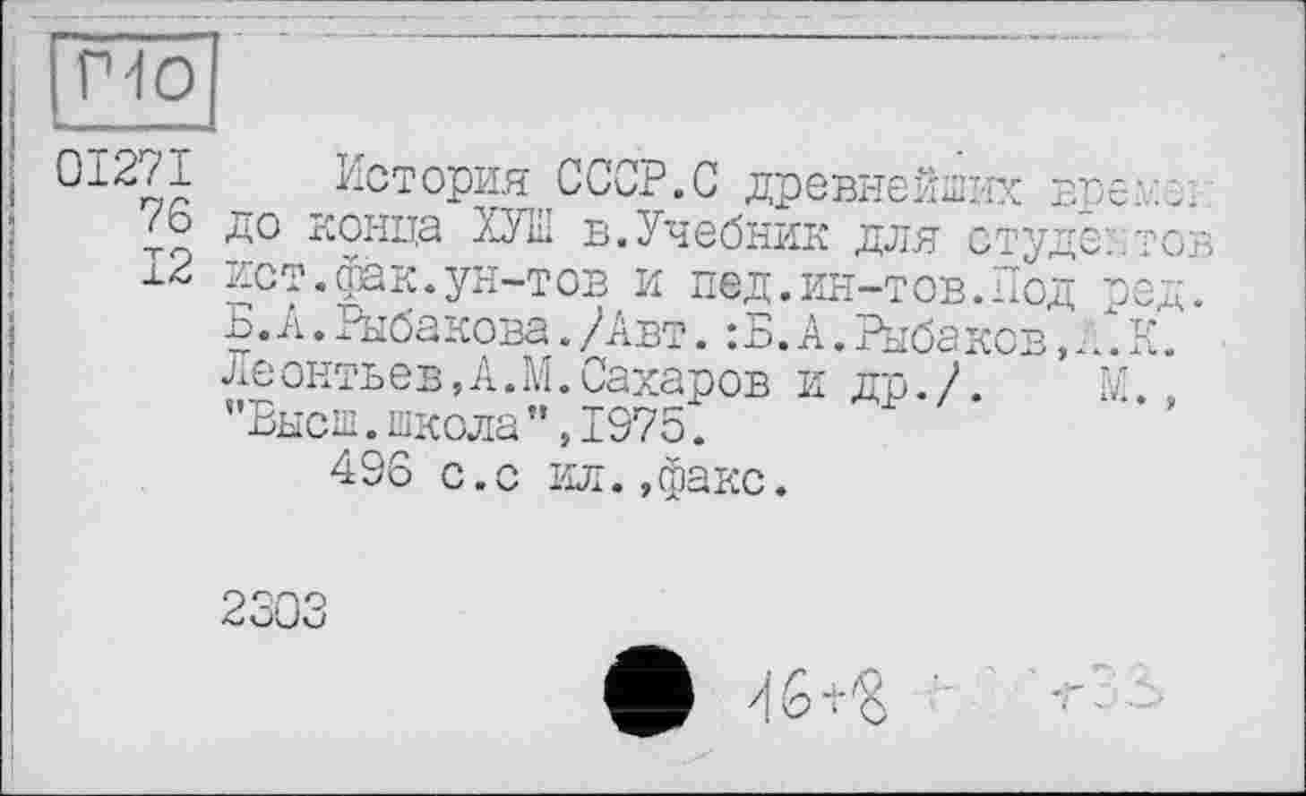 ﻿но
01271 История СССР.С древнейших вреди /ь до конца ХУШ в.Учебник для студентов 12 ист.фак.ун-тов и пед.ин-тов.Под ред.
ь. zi.. Рыбакова. /Авт. : Б. А. Рыба ков,. /. К. Леонтьев,А.М.Сахаров и др./. М. "Высш.школа”,1975.
496 с.с ил.,факс.
ф 46+«